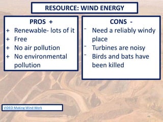 PROS +
+ Renewable- lots of it
+ Free
+ No air pollution
+ No environmental
pollution
CONS -
⁻ Need a reliably windy
place
⁻ Turbines are noisy
⁻ Birds and bats have
been killed
RESOURCE: WIND ENERGY
48
VIDEO Making Wind Work
 