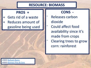 PROS +
+ Gets rid of a waste
+ Reduces amount of
gasoline being used
CONS -
⁻ Releases carbon
dioxide
⁻ Could affect food
availability since it’s
made from crops
⁻ Clearing trees to grow
corn: rainforest
RESOURCE: BIOMASS
50
VIDEO Biofuels Basics
VIDEO Biomass Pros & Cons
 