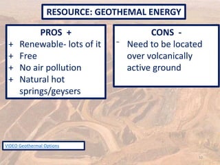 PROS +
+ Renewable- lots of it
+ Free
+ No air pollution
+ Natural hot
springs/geysers
CONS -
⁻ Need to be located
over volcanically
active ground
RESOURCE: GEOTHEMAL ENERGY
52
VIDEO Geothermal Options
 
