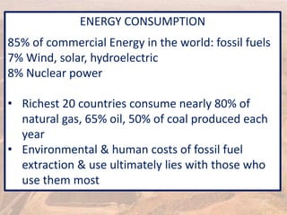 ENERGY CONSUMPTION
85% of commercial Energy in the world: fossil fuels
7% Wind, solar, hydroelectric
8% Nuclear power
• Richest 20 countries consume nearly 80% of
natural gas, 65% oil, 50% of coal produced each
year
• Environmental & human costs of fossil fuel
extraction & use ultimately lies with those who
use them most
 