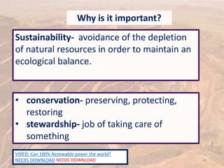58
Why is it important?
Sustainability- avoidance of the depletion
of natural resources in order to maintain an
ecological balance.
• conservation- preserving, protecting,
restoring
• stewardship- job of taking care of
something
VIDEO: Can 100% Renewable power the world?
NEEDS DOWNLOAD NEEDS DOWNLOAD
 