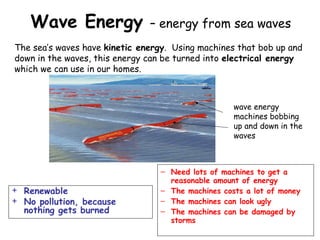 Wave Energy – energy from sea waves
+ Renewable
+ No pollution, because
nothing gets burned
The sea’s waves have kinetic energy. Using machines that bob up and
down in the waves, this energy can be turned into electrical energy
which we can use in our homes.
– Need lots of machines to get a
reasonable amount of energy
– The machines costs a lot of money
– The machines can look ugly
– The machines can be damaged by
storms
wave energy
machines bobbing
up and down in the
waves
 