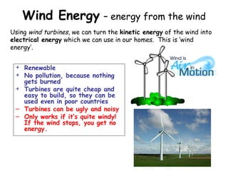 Wind Energy – energy from the wind
+ Renewable
+ No pollution, because nothing
gets burned
+ Turbines are quite cheap and
easy to build, so they can be
used even in poor countries
– Turbines can be ugly and noisy
– Only works if it’s quite windy!
If the wind stops, you get no
energy.
Using wind turbines, we can turn the kinetic energy of the wind into
electrical energy which we can use in our homes. This is ‘wind
energy’.
 