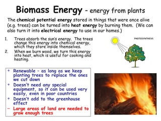 Biomass Energy – energy from plants
1. Trees absorb the sun’s energy. The trees
change this energy into chemical energy,
which they store inside themselves.
2. When we burn wood, we turn this energy
into heat, which is useful for cooking and
heating.
+ Renewable – as long as we keep
planting trees to replace the ones
we cut down
+ Doesn’t need any special
equipment, so it can be used very
easily, even in poor countries
+ Doesn’t add to the greenhouse
effect
– Large areas of land are needed to
grow enough trees
The chemical potential energy stored in things that were once alive
(e.g. trees) can be turned into heat energy by burning them. (We can
also turn it into electrical energy to use in our homes.)
 