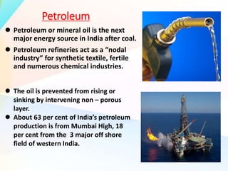 Petroleum
 Petroleum or mineral oil is the next
major energy source in India after coal.
 Petroleum refineries act as a “nodal
industry” for synthetic textile, fertile
and numerous chemical industries.
 The oil is prevented from rising or
sinking by intervening non – porous
layer.
 About 63 per cent of India’s petroleum
production is from Mumbai High, 18
per cent from the 3 major off shore
field of western India.
 
