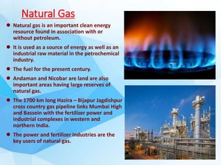 Natural Gas
 Natural gas is an important clean energy
resource found in association with or
without petroleum.
 It is used as a source of energy as well as an
industrial raw material in the petrochemical
industry.
 The fuel for the present century.
 Andaman and Nicobar are land are also
important areas having large reserves of
natural gas.
 The 1700 km long Hazira – Bijapur Jagdishpur
cross country gas pipeline links Mumbai High
and Bassein with the fertilizer power and
industrial complexes in western and
northern India.
 The power and fertilizer industries are the
key users of natural gas.
 