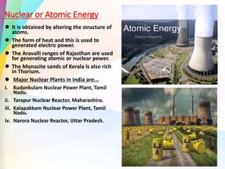 Nuclear or Atomic Energy
 It is obtained by altering the structure of
atoms.
 The form of heat and this is used to
generated electric power.
 The Aravalli ranges of Rajasthan are used
for generating atomic or nuclear power.
 The Monazite sands of Kerala is also rich
in Thorium.
 Major Nuclear Plants in India are...
i. Kudankulam Nuclear Power Plant, Tamil
Nadu.
ii. Tarapur Nuclear Reactor, Maharashtra.
iii. Kalapakkam Nuclear Power Plant, Tamil
Nadu.
iv. Narora Nuclear Reactor, Uttar Pradesh.
 