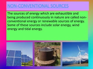 NON-CONVENTIONAL SOURCES
The sources of energy which are exhaustible and
being produced continuously in nature are called non-
conventional energy or renewable sources of energy.
Some of these sources include solar energy, wind
energy and tidal energy.
 