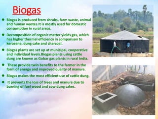 Biogas
 Biogas is produced from shrubs, farm waste, animal
and human wastes.It is mostly used for domestic
consumption in rural areas.
 Decomposition of organic matter yields gas, which
has higher thermal efficiency in comparison to
kerosene, dung cake and charcoal.
 Biogas plants are set up at municipal, cooperative
and individual levels.Biogas plants using cattle
dung are known as Gobar gas plants in rural India.
 These provide twin benefits to the farmer in the
form of energy and improved quality of manure.
 Biogas makes the most efficient use of cattle dung.
 It prevents the loss of trees and manure due to
burning of fuel wood and cow dung cakes.
 
