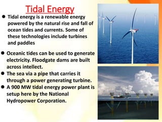 Tidal Energy
 Oceanic tides can be used to generate
electricity. Floodgate dams are built
across intellect.
 The sea via a pipe that carries it
through a power generating turbine.
 A 900 MW tidal energy power plant is
setup here by the National
Hydropower Corporation.
 Tidal energy is a renewable energy
powered by the natural rise and fall of
ocean tides and currents. Some of
these technologies include turbines
and paddles
 