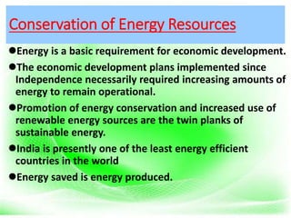 Conservation of Energy Resources
Energy is a basic requirement for economic development.
The economic development plans implemented since
Independence necessarily required increasing amounts of
energy to remain operational.
Promotion of energy conservation and increased use of
renewable energy sources are the twin planks of
sustainable energy.
India is presently one of the least energy efficient
countries in the world
Energy saved is energy produced.
 