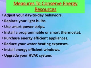 Measures To Conserve Energy
Resources
• Adjust your day-to-day behaviors.
• Replace your light bulbs.
• Use smart power strips.
• Install a programmable or smart thermostat.
• Purchase energy efficient appliances.
• Reduce your water heating expenses.
• Install energy efficient windows.
• Upgrade your HVAC system.
 