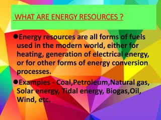 WHAT ARE ENERGY RESOURCES ?
Energy resources are all forms of fuels
used in the modern world, either for
heating, generation of electrical energy,
or for other forms of energy conversion
processes.
Examples - Coal,Petroleum,Natural gas,
Solar energy, Tidal energy, Biogas,Oil,
Wind, etc.
 