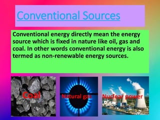 Conventional Sources
Conventional energy directly mean the energy
source which is fixed in nature like oil, gas and
coal. In other words conventional energy is also
termed as non-renewable energy sources.
Coal Natural gas Nuclear power
 