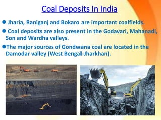 Coal Deposits In India
 Jharia, Raniganj and Bokaro are important coalfields.
 Coal deposits are also present in the Godavari, Mahanadi,
Son and Wardha valleys.
The major sources of Gondwana coal are located in the
Damodar valley (West Bengal-Jharkhan).
 