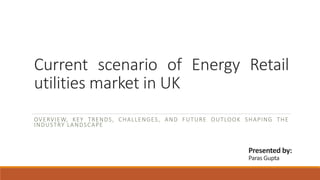 Current scenario of Energy Retail
utilities market in UK
OVERVIEW, KEY TRENDS, CHALLENGES, AND FUTURE OUTLOOK SHAPING THE
INDUSTRY LANDSCAPE
Presented by:
Paras Gupta
 