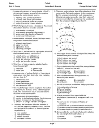 Name:_____________________________________________________________
                                       Period:____________                                               Date:________________
Unit 1: Energy                                         Honor Earth Science                                Energy Review Packet


   1. Increasing the amount of carbon dioxide in Earth’s           9. The cross sections below show different patterns of air
      atmosphere increases atmospheric temperature                    movement in Earth's atmosphere. Air temperatures at
      because the carbon dioxide absorbs                              Earth's surface are indicated in each cross section.
     1)   incoming solar gamma ray radiation                          Which cross section shows the most likely pattern of
     2)   incoming solar visible light radiation                      air movement in Earth's atmosphere that would result
     3)   outgoing terrestrial ultraviolet radiation                  from the surface air temperatures shown?
     4)   outgoing terrestrial infrared radiation                       1)
   2. Which change would cause a decrease in the amount
      of insolation absorbed at Earths surface?
     1)   a decrease in cloud cover                                     2)
     2)   a decrease in atmospheric transparency
     3)   an increase in the duration of daylight
     4)   an increase in nitrogen gas
   3. Under identical conditions, which surface will reflect            3)
      the greatest amount of insolation?
     1)   a basaltic sand beach
     2)   a pine tree forest                                            4)
     3)   a glacial ice sheet
     4)   a blacktop parking lot
   4. Which type of surface absorbs the greatest amount of
      electromagnetic energy from the Sun?                         10. Which type of land surface would probably reflect the
     1)   smooth, shiny, and light colored                             most incoming solar radiation?
     2)   smooth, shiny, and dark colored                                1)   light colored and smooth
     3)   rough, dull, and light colored                                 2)   light colored and rough
     4)   rough, dull, and dark colored                                  3)   dark colored and smooth
   5. Which type of electromagnetic radiation has the                    4)   dark colored and rough
      longest wavelength?                                          11. During nighttime cooling, most of the energy radiated
     1) ultraviolet              2) gamma rays                         by Earth’s oceans into space is
     3) visible light            4) radio waves                          1) ultraviolet rays      2) gamma rays
   6. A square meter of surface of which of these natural                3) visible light rays    4) infrared rays
      areas would most likely absorb the most insolation           12. Which process transfers energy primarily by
      during a clear day?                                              electromagnetic waves?
     1)   a fast-moving river                                            1) radiation             2) evaporation
     2)   a dark-green forest                                            3) conduction            4) convection
     3)   a beach with white sand
     4)   a snow-covered field                                     13. Friction occurring at an interface always produces a

   7. One result of a large volcanic eruption is that surface            1)   transformation of energy
      air temperatures decrease over a sizable region of                 2)   form of pollution
                                                                         3)   chemical change
      Earth. This phenomenon occurs because volcanic
                                                                         4)   phase change
      eruptions usually decrease the
                                                                   14. If large amounts of dust are added to the
     1)   transparency of the atmosphere
                                                                       atmosphere, the average air temperature will most
     2)   number of dust particles entering the atmosphere
     3)   amount of moisture in the atmosphere                         likely
     4)   reflection of sunlight within the atmosphere                   1) decrease due to increased reflection of
   8. Scientists are concerned about the decrease in                        insolation
      ozone in the upper atmosphere primarily because                    2) decrease due to increased infrared absorption
                                                                         3) increase due to increased reflection of insolation
      ozone protects life on Earth by absorbing certain
                                                                         4) increase due to increased infrared absorption
      wavelengths of
                                                                   15. Compared to the wavelength of ultraviolet radiation,
       1)   x-ray radiation
                                                                       the wavelength of infrared radiation is
       2)   ultraviolet radiation
       3)   infrared radiation                                           1) shorter               2) longer
       4)   microwave radiation                                          3) the same


                                                               Page 1
 