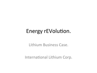 Energy	rEVolu,on.	
Lithium	Business	Case.	
	
Interna,onal	Lithium	Corp.	
 