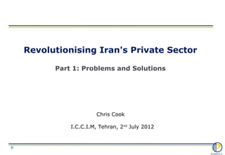 Revolutionising Iran's Private Sector

      Part 1: Problems and Solutions




                   Chris Cook

          I.C.C.I.M, Tehran, 2nd July 2012
 