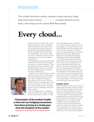 Weather derivatives




                 The weather derivatives market continues to gain end-user, hedge
                 fund and investor interest. Roderick Bruce examines the forecast and
                 ﬁnds a silver lining on the current Wall Street cloud




                 Every cloud...
                                 After a barren year in 2006/7, the weather    tion to the headline numbers in the PwC
                             derivatives market has come storming back.        survey, which have grown quite a lot over the
                             Notional value of over-the-counter (OTC)          years, perhaps an even better barometer of the
                             and exchange-based weather trades on the          market’s health is that end-user hedging trans-
                             Chicago Mercantile Exchange (CME) rose            actions have been growing at a steady pace
                             76% between April 2007 and March 2008             since the inception of the market,” says Martin
                             to reach $32 billion, while contracts traded      Malinow, CEO of Galileo Weather Risk
                             rose by 35% to 985,000 over the same period,      Management and president of the Weather
                             according to a survey by Pricewaterhouse-         Risk Management Association (WRMA).
                             Coopers (PwC).                                      The weather markets look ripe for further
                               The market had reached a high of $45 billion    growth. End-users are coming from a variety
                             in 2005/2006, and its decline the subsequent      of new sectors, with increasingly advanced
                             year led many to question its longevity. “Since   structured deals making risk transfer more
                             its inception, the weather markets have faced     effective, and innovative origination compa-
                             challenges, but they continue to be resilient,”   nies such as Storm Exchange and Weather-
                             says Felix Carabello, director of alternative     Bill are offering improved access to derivatives
                             investments at CME Group.                         for small businesses. Most signiﬁcantly, as the
                               Carabello says the 2006/2007 drop in trading    winds of change sweep away investment banks
                             volume came from a period of staff reorgani-      and insurance companies on Wall Street, hedge
                             sation within market participants. He noted       funds and reinsurers are turning to the market
                             that traders’ risk appetite was reduced as        in increasing numbers, as are investors seeking
                             they settled into their new roles. “Because a     uncorrelated assets to diversify portfolios.
                             number of traders were changing jobs, we saw
                             a decrease in volumes,” he says. “The moves       Energetic growth
                             were caused by market evolution and organic       Market participants say that around 90–95% of
                             growth. It was like a kid losing its milk teeth   global weather derivatives volumes come from
                             before it matures.”                               the US, with Europe supplying the bulk of the
                               End-user hedging business – particularly        remainder, with some trades occurring else-
                             within the energy sector – remains the pillar     where, particularly Japan, Australia and India.
                             that the weather market is built on. “In addi-      The US energy sector, which pioneered the
                                                                               weather derivatives market in 1998 with a deal
                                                                               between Koch Industries and Enron, remains
        “A barometer of the market’s health                                    the biggest end-user, according to brokers.
       is that end-user hedging transactions                                   A CME Group / Storm Exchange survey
                                                                               carried out in April, which polled 205 risk
        have been growing at a steady pace                                     and ﬁnance mangers across the US, found that
                                                                               74% of respondents in the energy sector had
         since the inception of the market”                                    attempted to quantify the impact of weather on
          Martin Malinow, Galileo Weather Risk Management & WRMA               their business, and 35% had actually employed


26 energy risk                                                                                                       energyrisk.com
 