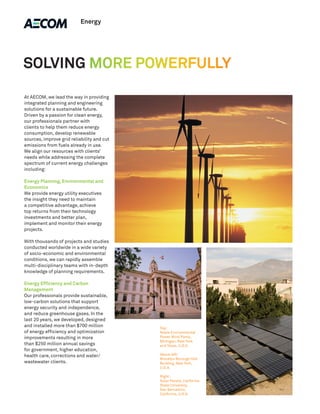 Energy




SOLVING MORE POWERFULLY

At AECOM, we lead the way in providing
integrated planning and engineering
solutions for a sustainable future.
Driven by a passion for clean energy,
our professionals partner with
clients to help them reduce energy
consumption, develop renewable
sources, improve grid reliability and cut
emissions from fuels already in use.
We align our resources with clients’
needs while addressing the complete
spectrum of current energy challenges
including:

Energy Planning, Environmental and
Economics
We provide energy utility executives
the insight they need to maintain
a competitive advantage, achieve
top returns from their technology
investments and better plan,
implement and monitor their energy
projects.

With thousands of projects and studies
conducted worldwide in a wide variety
of socio-economic and environmental
conditions, we can rapidly assemble
multi-disciplinary teams with in-depth
knowledge of planning requirements.

Energy Efficiency and Carbon
Management
Our professionals provide sustainable,
low-carbon solutions that support
energy security and independence,
and reduce greenhouse gases. In the
last 20 years, we developed, designed
and installed more than $700 million        Top:
of energy efficiency and optimization       Noble Environmental
improvements resulting in more              Power Wind Parks,
                                            Michigan, New York
than $250 million annual savings            and Texas, U.S.A.
for government, higher education,
health care, corrections and water/         Above left:
                                            Brooklyn Borough Hall
wastewater clients.                         Building, New York,
                                            U.S.A.

                                            Right:
                                            Solar Panels, California
                                            State University,
                                            San Bernadino,
                                            California, U.S.A.
 