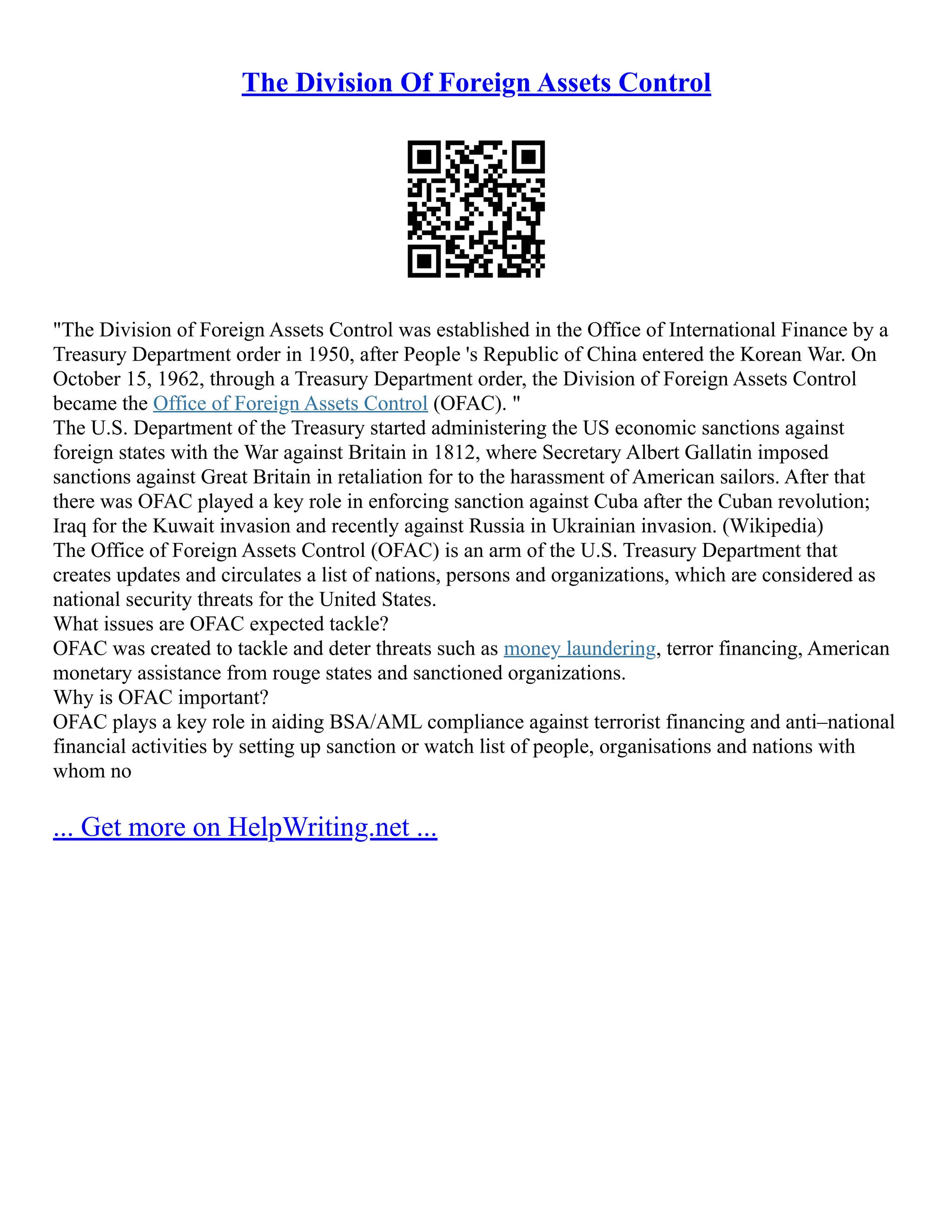 The Division Of Foreign Assets Control
The Division of Foreign Assets Control was established in the Office of International Finance by a
Treasury Department order in 1950, after People 's Republic of China entered the Korean War. On
October 15, 1962, through a Treasury Department order, the Division of Foreign Assets Control
became the Office of Foreign Assets Control (OFAC). 
The U.S. Department of the Treasury started administering the US economic sanctions against
foreign states with the War against Britain in 1812, where Secretary Albert Gallatin imposed
sanctions against Great Britain in retaliation for to the harassment of American sailors. After that
there was OFAC played a key role in enforcing sanction against Cuba after the Cuban revolution;
Iraq for the Kuwait invasion and recently against Russia in Ukrainian invasion. (Wikipedia)
The Office of Foreign Assets Control (OFAC) is an arm of the U.S. Treasury Department that
creates updates and circulates a list of nations, persons and organizations, which are considered as
national security threats for the United States.
What issues are OFAC expected tackle?
OFAC was created to tackle and deter threats such as money laundering, terror financing, American
monetary assistance from rouge states and sanctioned organizations.
Why is OFAC important?
OFAC plays a key role in aiding BSA/AML compliance against terrorist financing and anti–national
financial activities by setting up sanction or watch list of people, organisations and nations with
whom no
... Get more on HelpWriting.net ...
 