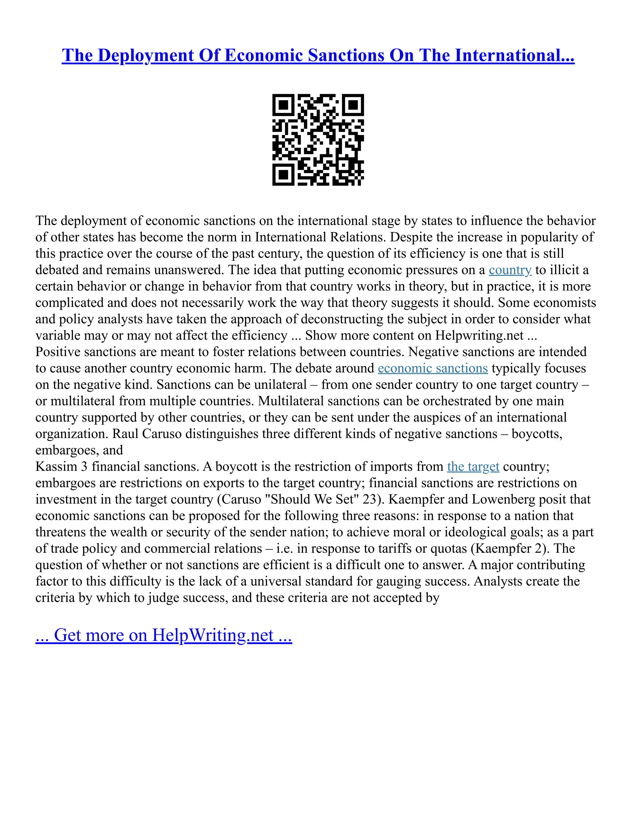 The Deployment Of Economic Sanctions On The International...
The deployment of economic sanctions on the international stage by states to influence the behavior
of other states has become the norm in International Relations. Despite the increase in popularity of
this practice over the course of the past century, the question of its efficiency is one that is still
debated and remains unanswered. The idea that putting economic pressures on a country to illicit a
certain behavior or change in behavior from that country works in theory, but in practice, it is more
complicated and does not necessarily work the way that theory suggests it should. Some economists
and policy analysts have taken the approach of deconstructing the subject in order to consider what
variable may or may not affect the efficiency ... Show more content on Helpwriting.net ...
Positive sanctions are meant to foster relations between countries. Negative sanctions are intended
to cause another country economic harm. The debate around economic sanctions typically focuses
on the negative kind. Sanctions can be unilateral – from one sender country to one target country –
or multilateral from multiple countries. Multilateral sanctions can be orchestrated by one main
country supported by other countries, or they can be sent under the auspices of an international
organization. Raul Caruso distinguishes three different kinds of negative sanctions – boycotts,
embargoes, and
Kassim 3 financial sanctions. A boycott is the restriction of imports from the target country;
embargoes are restrictions on exports to the target country; financial sanctions are restrictions on
investment in the target country (Caruso "Should We Set" 23). Kaempfer and Lowenberg posit that
economic sanctions can be proposed for the following three reasons: in response to a nation that
threatens the wealth or security of the sender nation; to achieve moral or ideological goals; as a part
of trade policy and commercial relations – i.e. in response to tariffs or quotas (Kaempfer 2). The
question of whether or not sanctions are efficient is a difficult one to answer. A major contributing
factor to this difficulty is the lack of a universal standard for gauging success. Analysts create the
criteria by which to judge success, and these criteria are not accepted by
... Get more on HelpWriting.net ...
 