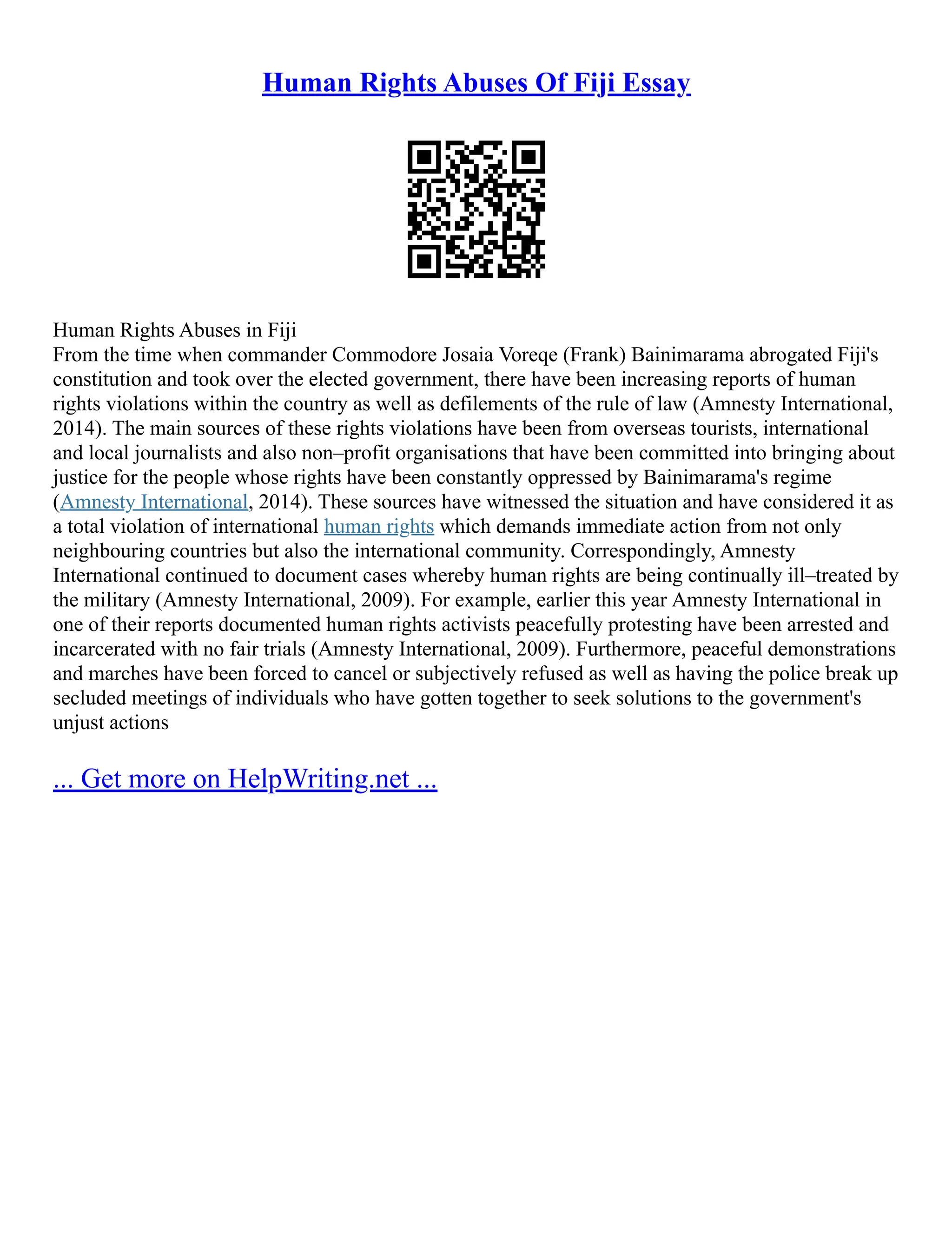 Human Rights Abuses Of Fiji Essay
Human Rights Abuses in Fiji
From the time when commander Commodore Josaia Voreqe (Frank) Bainimarama abrogated Fiji's
constitution and took over the elected government, there have been increasing reports of human
rights violations within the country as well as defilements of the rule of law (Amnesty International,
2014). The main sources of these rights violations have been from overseas tourists, international
and local journalists and also non–profit organisations that have been committed into bringing about
justice for the people whose rights have been constantly oppressed by Bainimarama's regime
(Amnesty International, 2014). These sources have witnessed the situation and have considered it as
a total violation of international human rights which demands immediate action from not only
neighbouring countries but also the international community. Correspondingly, Amnesty
International continued to document cases whereby human rights are being continually ill–treated by
the military (Amnesty International, 2009). For example, earlier this year Amnesty International in
one of their reports documented human rights activists peacefully protesting have been arrested and
incarcerated with no fair trials (Amnesty International, 2009). Furthermore, peaceful demonstrations
and marches have been forced to cancel or subjectively refused as well as having the police break up
secluded meetings of individuals who have gotten together to seek solutions to the government's
unjust actions
... Get more on HelpWriting.net ...
 