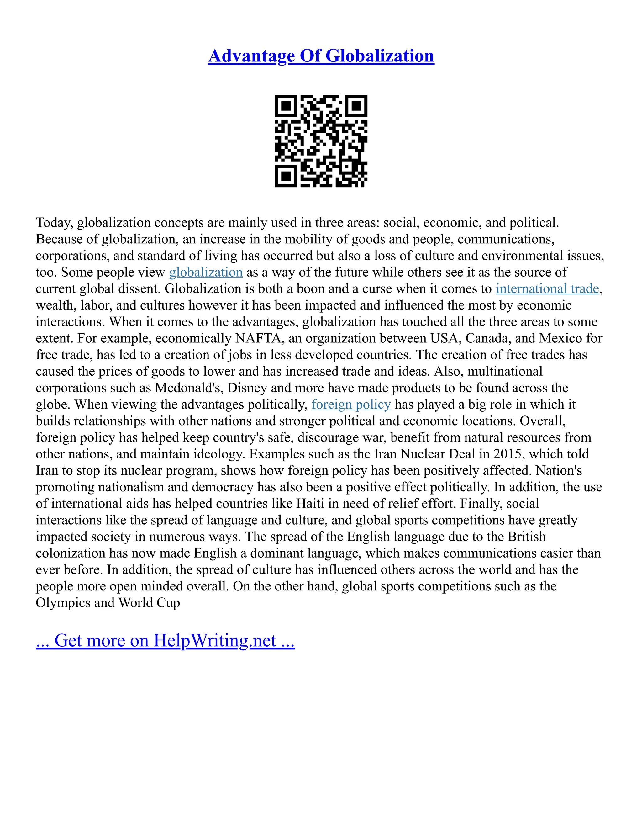 Advantage Of Globalization
Today, globalization concepts are mainly used in three areas: social, economic, and political.
Because of globalization, an increase in the mobility of goods and people, communications,
corporations, and standard of living has occurred but also a loss of culture and environmental issues,
too. Some people view globalization as a way of the future while others see it as the source of
current global dissent. Globalization is both a boon and a curse when it comes to international trade,
wealth, labor, and cultures however it has been impacted and influenced the most by economic
interactions. When it comes to the advantages, globalization has touched all the three areas to some
extent. For example, economically NAFTA, an organization between USA, Canada, and Mexico for
free trade, has led to a creation of jobs in less developed countries. The creation of free trades has
caused the prices of goods to lower and has increased trade and ideas. Also, multinational
corporations such as Mcdonald's, Disney and more have made products to be found across the
globe. When viewing the advantages politically, foreign policy has played a big role in which it
builds relationships with other nations and stronger political and economic locations. Overall,
foreign policy has helped keep country's safe, discourage war, benefit from natural resources from
other nations, and maintain ideology. Examples such as the Iran Nuclear Deal in 2015, which told
Iran to stop its nuclear program, shows how foreign policy has been positively affected. Nation's
promoting nationalism and democracy has also been a positive effect politically. In addition, the use
of international aids has helped countries like Haiti in need of relief effort. Finally, social
interactions like the spread of language and culture, and global sports competitions have greatly
impacted society in numerous ways. The spread of the English language due to the British
colonization has now made English a dominant language, which makes communications easier than
ever before. In addition, the spread of culture has influenced others across the world and has the
people more open minded overall. On the other hand, global sports competitions such as the
Olympics and World Cup
... Get more on HelpWriting.net ...
 
