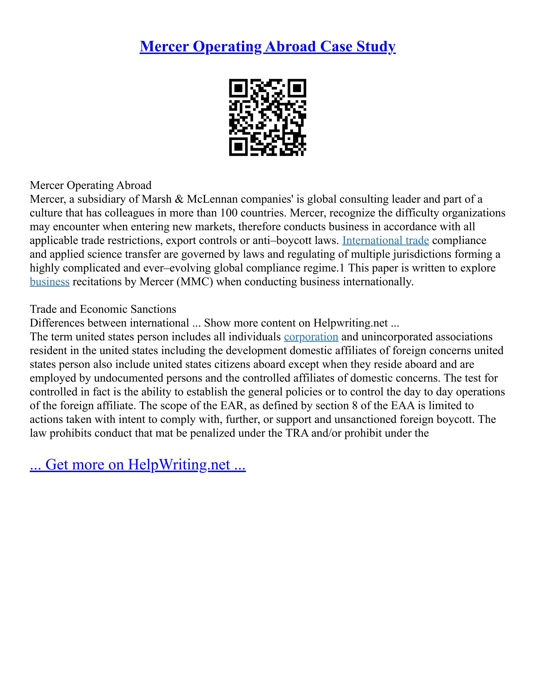 Mercer Operating Abroad Case Study
Mercer Operating Abroad
Mercer, a subsidiary of Marsh & McLennan companies' is global consulting leader and part of a
culture that has colleagues in more than 100 countries. Mercer, recognize the difficulty organizations
may encounter when entering new markets, therefore conducts business in accordance with all
applicable trade restrictions, export controls or anti–boycott laws. International trade compliance
and applied science transfer are governed by laws and regulating of multiple jurisdictions forming a
highly complicated and ever–evolving global compliance regime.1 This paper is written to explore
business recitations by Mercer (MMC) when conducting business internationally.
Trade and Economic Sanctions
Differences between international ... Show more content on Helpwriting.net ...
The term united states person includes all individuals corporation and unincorporated associations
resident in the united states including the development domestic affiliates of foreign concerns united
states person also include united states citizens aboard except when they reside aboard and are
employed by undocumented persons and the controlled affiliates of domestic concerns. The test for
controlled in fact is the ability to establish the general policies or to control the day to day operations
of the foreign affiliate. The scope of the EAR, as defined by section 8 of the EAA is limited to
actions taken with intent to comply with, further, or support and unsanctioned foreign boycott. The
law prohibits conduct that mat be penalized under the TRA and/or prohibit under the
... Get more on HelpWriting.net ...
 