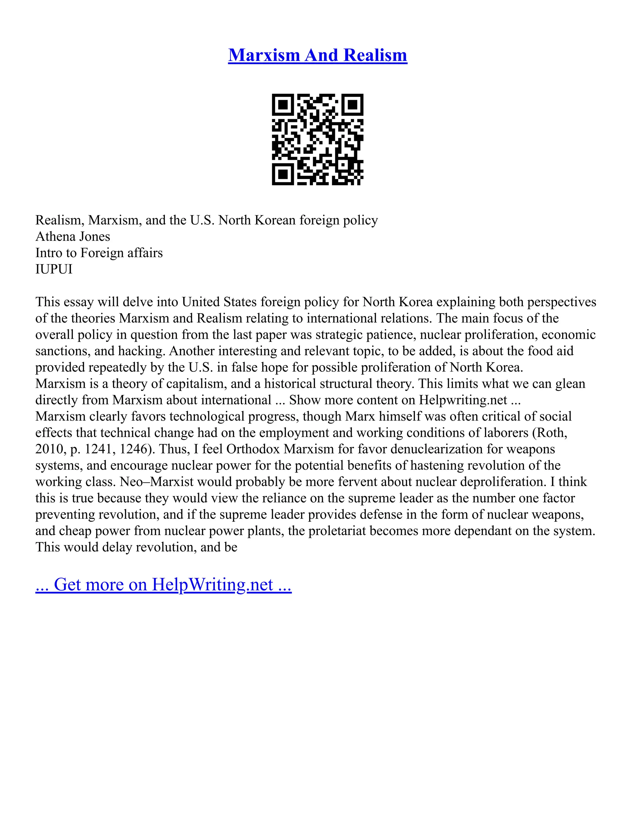 Marxism And Realism
Realism, Marxism, and the U.S. North Korean foreign policy
Athena Jones
Intro to Foreign affairs
IUPUI
This essay will delve into United States foreign policy for North Korea explaining both perspectives
of the theories Marxism and Realism relating to international relations. The main focus of the
overall policy in question from the last paper was strategic patience, nuclear proliferation, economic
sanctions, and hacking. Another interesting and relevant topic, to be added, is about the food aid
provided repeatedly by the U.S. in false hope for possible proliferation of North Korea.
Marxism is a theory of capitalism, and a historical structural theory. This limits what we can glean
directly from Marxism about international ... Show more content on Helpwriting.net ...
Marxism clearly favors technological progress, though Marx himself was often critical of social
effects that technical change had on the employment and working conditions of laborers (Roth,
2010, p. 1241, 1246). Thus, I feel Orthodox Marxism for favor denuclearization for weapons
systems, and encourage nuclear power for the potential benefits of hastening revolution of the
working class. Neo–Marxist would probably be more fervent about nuclear deproliferation. I think
this is true because they would view the reliance on the supreme leader as the number one factor
preventing revolution, and if the supreme leader provides defense in the form of nuclear weapons,
and cheap power from nuclear power plants, the proletariat becomes more dependant on the system.
This would delay revolution, and be
... Get more on HelpWriting.net ...
 