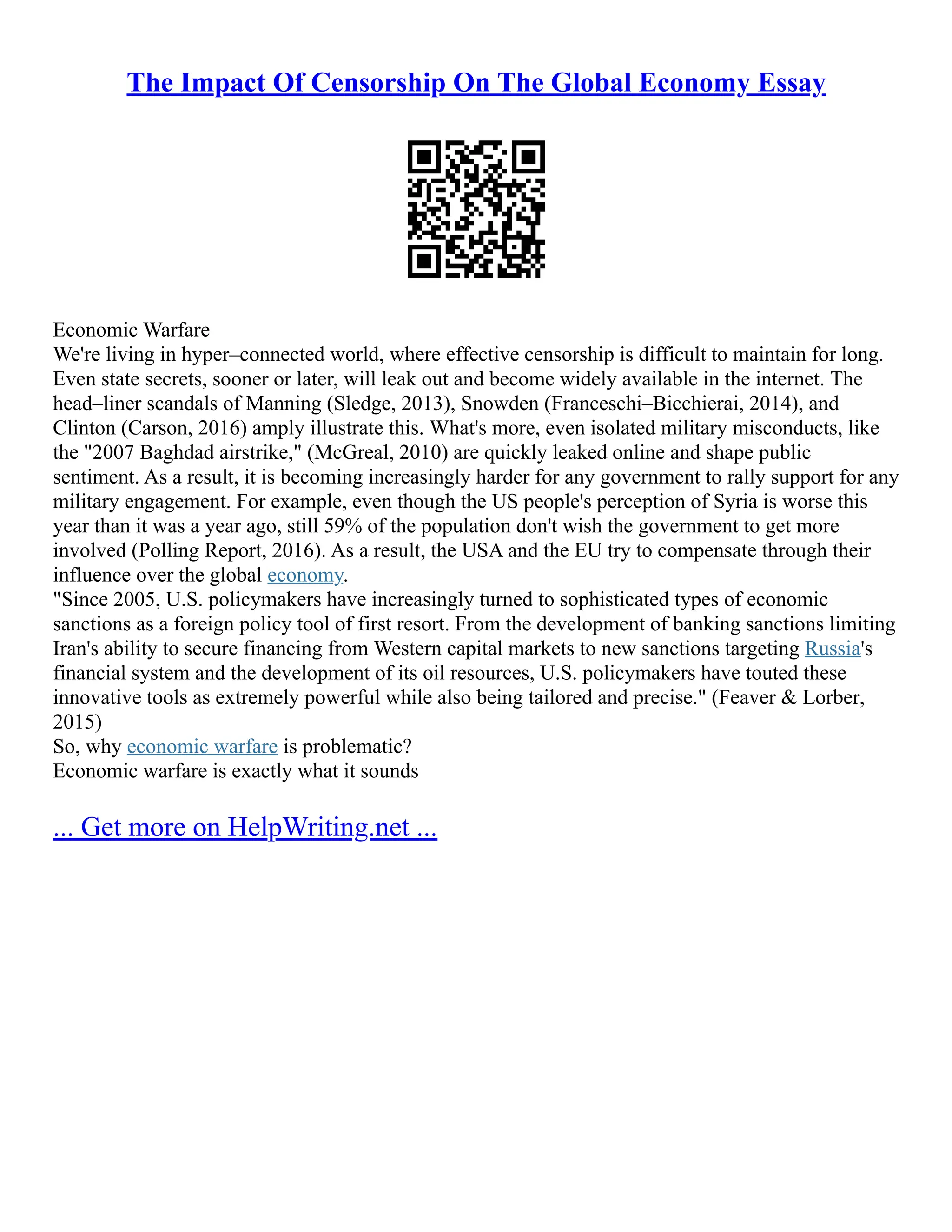 The Impact Of Censorship On The Global Economy Essay
Economic Warfare
We're living in hyper–connected world, where effective censorship is difficult to maintain for long.
Even state secrets, sooner or later, will leak out and become widely available in the internet. The
head–liner scandals of Manning (Sledge, 2013), Snowden (Franceschi–Bicchierai, 2014), and
Clinton (Carson, 2016) amply illustrate this. What's more, even isolated military misconducts, like
the 2007 Baghdad airstrike, (McGreal, 2010) are quickly leaked online and shape public
sentiment. As a result, it is becoming increasingly harder for any government to rally support for any
military engagement. For example, even though the US people's perception of Syria is worse this
year than it was a year ago, still 59% of the population don't wish the government to get more
involved (Polling Report, 2016). As a result, the USA and the EU try to compensate through their
influence over the global economy.
Since 2005, U.S. policymakers have increasingly turned to sophisticated types of economic
sanctions as a foreign policy tool of first resort. From the development of banking sanctions limiting
Iran's ability to secure financing from Western capital markets to new sanctions targeting Russia's
financial system and the development of its oil resources, U.S. policymakers have touted these
innovative tools as extremely powerful while also being tailored and precise. (Feaver  Lorber,
2015)
So, why economic warfare is problematic?
Economic warfare is exactly what it sounds
... Get more on HelpWriting.net ...
 