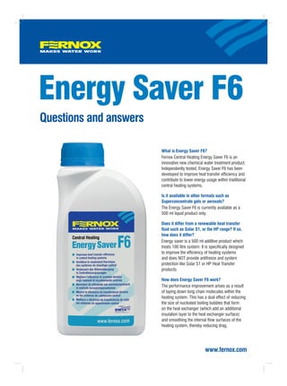 Energy Saver F6
Questions and answers

                        What is Energy Saver F6?
                        Fernox Central Heating Energy Saver F6 is an
                        innovative new chemical water treatment product.
                        Independently tested, Energy Saver F6 has been
                        developed to improve heat transfer efficiency and
                        contribute to lower energy usage within traditional
                        central heating systems.

                        Is it available in other formats such as
                        Superconcentrate gels or aerosols?
                        The Energy Saver F6 is currently available as a
                        500 ml liquid product only.

                        Does it differ from a renewable heat transfer
                        fluid such as Solar S1, or the HP range? If so,
                        how does it differ?
                        Energy saver is a 500 ml additive product which
                        treats 100 litre system. It is specifically designed
                        to improve the efficiency of heating systems
                        and does NOT provide antifreeze and system
                        protection like Solar S1 or HP Heat Transfer
                        products.

                        How does Energy Saver F6 work?
                        The performance improvement arises as a result
                        of laying down long chain molecules within the
                        heating system. This has a dual effect of reducing
                        the size of nucleated boiling bubbles that form
                        on the heat exchanger (which add an additional
                        insulation layer to the heat exchanger surface)
                        and smoothing the internal flow surfaces of the
                        heating system, thereby reducing drag.




                                                   www.fernox.com
 