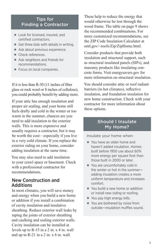 Tips for
Finding a Contractor
■■

■■
■■
■■
■■

■■

Look for licensed, insured, and
certified contractors.
Get three bids with details in writing.
Ask about previous experience.
Check references.
Ask neighbors and friends for
recommendations.
Focus on local companies.

If it is less than R-30 (11 inches of fiber
glass or rock wool or 8 inches of cellulose),
you could probably benefit by adding more.
If your attic has enough insulation and
proper air sealing, and your home still
feels drafty and cold in the winter or too
warm in the summer, chances are you
need to add insulation to the exterior
walls. This is more expensive and
usually requires a contractor, but it may
be worth the cost—especially if you live
in a very cold climate. If you replace the
exterior siding on your home, consider
adding insulation at the same time.
You may also need to add insulation
to your crawl space or basement. Check
with a professional contractor for
recommendations.

New Construction and
Additions

In most climates, you will save money
and energy when you build a new home
or addition if you install a combination
of cavity insulation and insulative
sheathing. Reduce exterior wall leaks by
taping the joints of exterior sheathing
and caulking and sealing exterior walls.
Cavity insulation can be installed at
levels up to R-15 in a 2 in. x 4 in. wall
and up to R-21 in a 2 in. x 6 in. wall.

These help to reduce the energy that
would otherwise be lost through the
wood frame. The table on page 9 shows
the recommended combinations. For
more customized recommendations, see
the ZIP Code Insulation Calculator at
ornl.gov/~roofs/Zip/ZipHome.html.
Consider products that provide both
insulation and structural support, such
as structural insulated panels (SIPs), and
masonry products like insulating concrete forms. Visit energysavers.gov for
more information on structural insulation.
You should consider attic or roof radiant
barriers (in hot climates), reflective
insulation, and foundation insulation for
new home construction. Check with your
contractor for more information about
these options.

Should I Insulate
My Home?
Insulate your home when:
■■

■■

■■

■■
■■

You have an older home and
haven’t added insulation. Homes
built before 1950 use about 60%
more energy per square foot than
those built in 2000 or later.
You are uncomfortably cold in
the winter or hot in the summer—
adding insulation creates a more
uniform temperature and increases
comfort.
You build a new home or addition
or install new siding or roofing.
You pay high energy bills.
You are bothered by noise from
outside—insulation muffles sound.

11

 