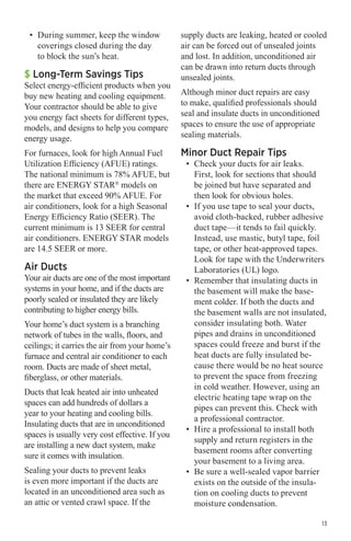 •	 During summer, keep the window
coverings closed during the day
to block the sun’s heat.

$ Long-Term Savings Tips

Select energy-efficient products when you
buy new heating and cooling equipment.
Your contractor should be able to give
you energy fact sheets for different types,
models, and designs to help you compare
energy usage.
For furnaces, look for high Annual Fuel
Utilization Efficiency (AFUE) ratings.
The national minimum is 78% AFUE, but
there are ENERGY STAR® models on
the market that exceed 90% AFUE. For
air conditioners, look for a high Seasonal
Energy Efficiency Ratio (SEER). The
current minimum is 13 SEER for central
air conditioners. ENERGY STAR models
are 14.5 SEER or more.

Air Ducts

Your air ducts are one of the most important
systems in your home, and if the ducts are
poorly sealed or insulated they are likely
contributing to higher energy bills.
Your home’s duct system is a branching
network of tubes in the walls, floors, and
ceilings; it carries the air from your home’s
furnace and central air conditioner to each
room. Ducts are made of sheet metal,
fiberglass, or other materials.
Ducts that leak heated air into unheated
spaces can add hundreds of dollars a
year to your heating and cooling bills.
Insulating ducts that are in unconditioned
spaces is usually very cost effective. If you
are installing a new duct system, make
sure it comes with insulation.
Sealing your ducts to prevent leaks
is even more important if the ducts are
located in an unconditioned area such as
an attic or vented crawl space. If the

supply ducts are leaking, heated or cooled
air can be forced out of unsealed joints
and lost. In addition, unconditioned air
can be drawn into return ducts through
unsealed joints.
Although minor duct repairs are easy
to make, qualified professionals should
seal and insulate ducts in unconditioned
spaces to ensure the use of appropriate
sealing materials.

Minor Duct Repair Tips

•	 Check your ducts for air leaks.
First, look for sections that should
be joined but have separated and
then look for obvious holes.
•	 If you use tape to seal your ducts,
avoid cloth-backed, rubber adhesive
duct tape—it tends to fail quickly.
Instead, use mastic, butyl tape, foil
tape, or other heat-approved tapes.
Look for tape with the Underwriters
Laboratories (UL) logo.
•	 Remember that insulating ducts in
the basement will make the basement colder. If both the ducts and
the basement walls are not insulated,
consider insulating both. Water
pipes and drains in unconditioned
spaces could freeze and burst if the
heat ducts are fully insulated because there would be no heat source
to prevent the space from freezing
in cold weather. However, using an
electric heating tape wrap on the
pipes can prevent this. Check with
a professional contractor.
•	 Hire a professional to install both
supply and return registers in the
basement rooms after converting
your basement to a living area.
•	 Be sure a well-sealed vapor barrier
exists on the outside of the insulation on cooling ducts to prevent
moisture condensation.
13

 