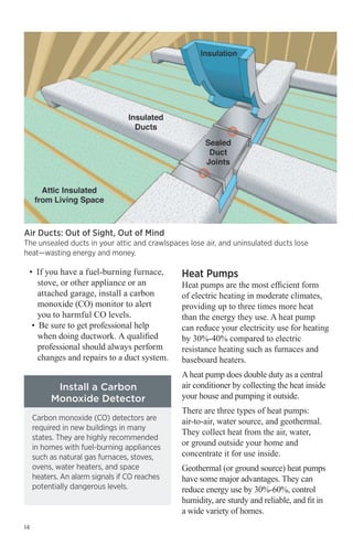 Air Ducts: Out of Sight, Out of Mind

The unsealed ducts in your attic and crawlspaces lose air, and uninsulated ducts lose
heat—wasting energy and money.

• 	If you have a fuel-burning furnace,
stove, or other appliance or an
attached garage, install a carbon
monoxide (CO) monitor to alert
you to harmful CO levels.
•	 Be sure to get professional help
when doing ductwork. A qualified
professional should always perform
changes and repairs to a duct system.

Install a Carbon
Monoxide Detector
Carbon monoxide (CO) detectors are
required in new buildings in many
states. They are highly recommended
in homes with fuel-burning appliances
such as natural gas furnaces, stoves,
ovens, water heaters, and space
heaters. An alarm signals if CO reaches
potentially dangerous levels.

14

Heat Pumps

Heat pumps are the most efficient form
of electric heating in moderate climates,
providing up to three times more heat
than the energy they use. A heat pump
can reduce your electricity use for heating
by 30%-40% compared to electric
resistance heating such as furnaces and
baseboard heaters.
A heat pump does double duty as a central
air conditioner by collecting the heat inside
your house and pumping it outside.
There are three types of heat pumps:
air-to-air, water source, and geothermal.
They collect heat from the air, water,
or ground outside your home and
concentrate it for use inside.
Geothermal (or ground source) heat pumps
have some major advantages. They can
reduce energy use by 30%-60%, control
humidity, are sturdy and reliable, and fit in
a wide variety of homes.

 