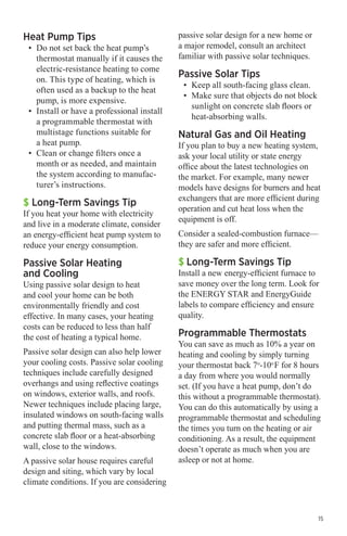 Heat Pump Tips

•	 Do not set back the heat pump’s
thermostat manually if it causes the
electric-resistance heating to come
on. This type of heating, which is
often used as a backup to the heat
pump, is more expensive.
•	 Install or have a professional install
a programmable thermostat with
multistage functions suitable for
a heat pump.
•	 Clean or change filters once a
month or as needed, and maintain
the system according to manufacturer’s instructions.

$ Long-Term Savings Tip

If you heat your home with electricity
and live in a moderate climate, consider
an energy-efficient heat pump system to
reduce your energy consumption.

Passive Solar Heating
and Cooling

Using passive solar design to heat
and cool your home can be both
environmentally friendly and cost
effective. In many cases, your heating
costs can be reduced to less than half
the cost of heating a typical home.
Passive solar design can also help lower
your cooling costs. Passive solar cooling
techniques include carefully designed
overhangs and using reflective coatings
on windows, exterior walls, and roofs.
Newer techniques include placing large,
insulated windows on south-facing walls
and putting thermal mass, such as a
concrete slab floor or a heat-absorbing
wall, close to the windows.
A passive solar house requires careful
design and siting, which vary by local
climate conditions. If you are considering

passive solar design for a new home or
a major remodel, consult an architect
familiar with passive solar techniques.

Passive Solar Tips

•	 Keep all south-facing glass clean.
•	 Make sure that objects do not block
sunlight on concrete slab floors or
heat-absorbing walls.

Natural Gas and Oil Heating

If you plan to buy a new heating system,
ask your local utility or state energy
office about the latest technologies on
the market. For example, many newer
models have designs for burners and heat
exchangers that are more efficient during
operation and cut heat loss when the
equipment is off.
Consider a sealed-combustion furnace—
they are safer and more efficient.

$ Long-Term Savings Tip

Install a new energy-efficient furnace to
save money over the long term. Look for
the ENERGY STAR and EnergyGuide
labels to compare efficiency and ensure
quality.

Programmable Thermostats

You can save as much as 10% a year on
heating and cooling by simply turning
your thermostat back 7o-10o F for 8 hours
a day from where you would normally
set. (If you have a heat pump, don’t do
this without a programmable thermostat).
You can do this automatically by using a
programmable thermostat and scheduling
the times you turn on the heating or air
conditioning. As a result, the equipment
doesn’t operate as much when you are
asleep or not at home.

15

 
