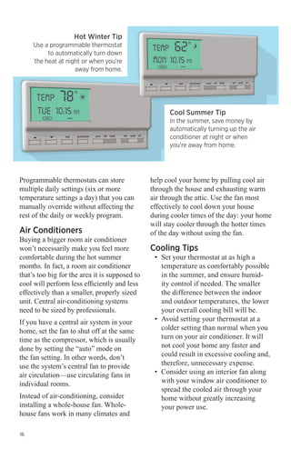 Hot Winter Tip

Use a programmable thermostat
to automatically turn down
the heat at night or when you’re
away from home.

Cool Summer Tip

In the summer, save money by
automatically turning up the air
conditioner at night or when
you’re away from home.

Programmable thermostats can store
multiple daily settings (six or more
temperature settings a day) that you can
manually override without affecting the
rest of the daily or weekly program.

Air Conditioners

Buying a bigger room air conditioner
won’t necessarily make you feel more
comfortable during the hot summer
months. In fact, a room air conditioner
that’s too big for the area it is supposed to
cool will perform less efficiently and less
effectively than a smaller, properly sized
unit. Central air-conditioning systems
need to be sized by professionals.
If you have a central air system in your
home, set the fan to shut off at the same
time as the compressor, which is usually
done by setting the “auto” mode on
the fan setting. In other words, don’t
use the system’s central fan to provide
air circulation—use circulating fans in
individual rooms.
Instead of air-conditioning, consider
installing a whole-house fan. Wholehouse fans work in many climates and
16

help cool your home by pulling cool air
through the house and exhausting warm
air through the attic. Use the fan most
effectively to cool down your house
during cooler times of the day: your home
will stay cooler through the hotter times
of the day without using the fan.

Cooling Tips

•	 Set your thermostat at as high a
temperature as comfortably possible
in the summer, and ensure humidity control if needed. The smaller
the difference between the indoor
and outdoor temperatures, the lower
your overall cooling bill will be.
•	 Avoid setting your thermostat at a
colder setting than normal when you
turn on your air conditioner. It will
not cool your home any faster and
could result in excessive cooling and,
therefore, unnecessary expense.
•	 Consider using an interior fan along
with your window air conditioner to
spread the cooled air through your
home without greatly increasing
your power use.

 