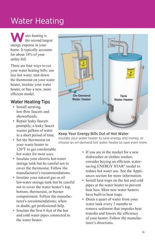Water Heating
ater heating is
the second largest
energy expense in your
home. It typically accounts
for about 18% of your
utility bill.
There are four ways to cut
your water heating bills: use
less hot water, turn down
the thermostat on your water
heater, insulate your water
heater, or buy a new, more
efficient model.

Water Heating Tips

•	 Install aerating,
low-flow faucets and
showerheads.
•	 Repair leaky faucets
promptly; a leaky faucet
wastes gallons of water
in a short period of time. Keep Your Energy Bills Out of Hot Water
Insulate your water heater to save energy and money, or
•	 Set the thermostat on
choose an on-demand hot water heater to save even more.
your water heater to
120°F to get comfortable
•	 If you are in the market for a new
hot water for most uses.
dishwasher or clothes washer,
•	 Insulate your electric hot-water
consider buying an efficient, waterstorage tank but be careful not to
saving ENERGY STAR® model to
cover the thermostat. Follow the
reduce hot water use. See the Applimanufacturer’s recommendations.
ances section for more information.
•	 Insulate your natural gas or oil
•	 Install heat traps on the hot and cold
hot-water storage tank but be careful
pipes at the water heater to prevent
not to cover the water heater’s top,
heat loss. Most new water heaters
bottom, thermostat, or burner
have built-in heat traps.
compartment. Follow the manufac•	 Drain a quart of water from your
turer’s recommendations; when
water tank every 3 months to
in doubt, get professional help.
remove sediment that impedes heat
•	 Insulate the first 6 feet of the hot
transfer and lowers the efficiency
and cold water pipes connected to
of your heater. Follow the manufacthe water heater.
turer’s directions.
19

 