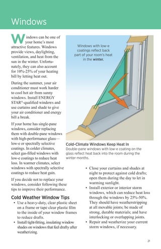 Windows
indows can be one of
your home’s most
attractive features. Windows
provide views, daylighting,
ventilation, and heat from the
sun in the winter. Unfortunately, they can also account
for 10%-25% of your heating
bill by letting heat out.

Windows with low-e
coatings reflect back
part of your room’s heat
in the winter.

During the summer, your air
conditioner must work harder
to cool hot air from sunny
windows. Install ENERGY
STAR®-qualified windows and
use curtains and shade to give
your air conditioner and energy
bill a break.
If your home has single-pane
windows, consider replacing
them with double-pane windows
with high-performance glass—
low-e or spectrally selective
coatings. In colder climates,
select gas-filled windows with
low-e coatings to reduce heat
loss. In warmer climates, select
windows with spectrally selective
coatings to reduce heat gain.

Cold-Climate Windows Keep Heat In

Double-pane windows with low-e coating on the
glass reflect heat back into the room during the
winter months.

If you decide not to replace your
windows, consider following these
tips to improve their performance.

Cold Weather Window Tips

•	 Use a heavy-duty, clear plastic sheet
on a frame or tape clear plastic film
to the inside of your window frames
to reduce drafts.
•	 Install tight-fitting, insulating window
shades on windows that feel drafty after
weatherizing.

•	 Close your curtains and shades at
night to protect against cold drafts;
open them during the day to let in
warming sunlight.
•	 Install exterior or interior storm
windows, which can reduce heat loss
through the windows by 25%-50%.
They should have weatherstripping
at all movable joints; be made of
strong, durable materials; and have
interlocking or overlapping joints.
•	 Repair and weatherize your current
storm windows, if necessary.
21

 