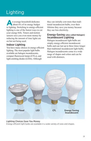 Lighting
n average household dedicates
about 6% of its energy budget
to lighting. Switching to energy-efficient
lighting is one of the fastest ways to cut
your energy bills. Timers and motion
sensors save you even more money by
reducing the amount of time lights are
on but not being used.

Indoor Lighting

You have many choices in energy-efficient
lighting. The most popular light bulbs
available are halogen incandescents,
compact fluorescent lamps (CFLs), and
light-emitting diodes (LEDs). Although

they can initially cost more than traditional incandescent bulbs, over their
lifetime they save you money because
they use less electricity.

Energy-Saving (also called Halogen)
Incandescent Lighting

Halogen incandescent light bulbs are
simply energy-efficient incandescent
bulbs and can last up to three times longer
than traditional incandescent light bulbs.
Halogen incandescents come in a wide
range of shapes and colors and can be
used with dimmers.

LED Flood	
LED	
CFL	
Energy-Saving
			Incandescent

Lighting Choices Save You Money

Energy-efficient light bulbs are available in a wide variety of sizes and shapes.

23

 