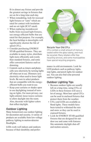 fit in almost any fixture and provide
the greatest savings in fixtures that
are on for a long time each day.
•	 When remodeling, look for recessed
light fixtures or “cans” which are
rated for contact with insulation
and are air tight (ICAT rated).
•	 When replacing incandescent
bulbs from recessed light fixtures,
use energy-efficient bulbs that are
rated for that purpose. For example,
the heat buildup in downlights will
significantly shorten the life of
spiral CFLs.
•	 Consider purchasing ENERGY
STAR-qualified fixtures. They are
available in many styles, distribute
light more efficiently and evenly
than standard fixtures, and some
offer convenient features such as
dimming.
•	 Controls such as timers and photocells save electricity by turning lights
off when not in use. Dimmers save
electricity when used to lower light
levels. Be sure to select products
that are compatible with the energyefficient bulbs you want to use.
•	 Keep your curtains or shades open
to use daylighting instead of turning on lights. For more privacy, use
light-colored, loose-weave curtains
to allow daylight into the room.
Also, decorate with lighter colors
that reflect daylight.

Outdoor Lighting

Many homeowners use outdoor lighting
for decoration and security. A variety of
products are available from low-voltage
pathway lighting to motion-detector
floodlights.
LEDs work well indoors and outdoors
because of their durability and perfor-

Recycle Your Old CFLs

CFLs contain a small amount of mercury
sealed within the glass tubing, and must
be recycled. Many retailers offer free
recycling services, and some municipalities
have special recycling programs.

mance in cold environments. Look for
LED products such as pathway lights,
step lights, and porch lights for outdoor
use. You can also find solar powered
outdoor lighting.

Outdoor Lighting Tips

•	 Because outdoor lights are usually
left on a long time, using CFLs or
LEDs in these fixtures will save a
lot of energy. Most bare spiral CFLs
can be used in enclosed fixtures that
protect them from the weather.
•	 CFLs and LEDs are available as
flood lights. These models have
been tested to withstand the rain
and snow so they can be used in
exposed fixtures.
•	 Look for ENERGY STAR-qualified
fixtures that are designed for outdoor use and come with features
like automatic daylight shut-off
and motion sensors.

25

 