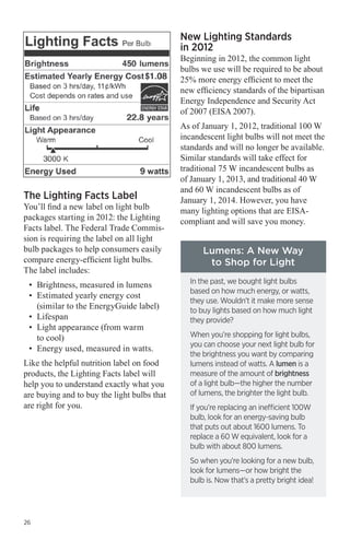 New Lighting Standards
in 2012

Beginning in 2012, the common light
bulbs we use will be required to be about
25% more energy efficient to meet the
new efficiency standards of the bipartisan
Energy Independence and Security Act
of 2007 (EISA 2007).

The Lighting Facts Label

You’ll find a new label on light bulb
packages starting in 2012: the Lighting
Facts label. The Federal Trade Commission is requiring the label on all light
bulb packages to help consumers easily
compare energy-efficient light bulbs.
The label includes:
•	 Brightness, measured in lumens
•	 Estimated yearly energy cost
(similar to the EnergyGuide label)
•	 Lifespan
•	 Light appearance (from warm
to cool)
•	 Energy used, measured in watts.
Like the helpful nutrition label on food
products, the Lighting Facts label will
help you to understand exactly what you
are buying and to buy the light bulbs that
are right for you.

As of January 1, 2012, traditional 100 W
incandescent light bulbs will not meet the
standards and will no longer be available.
Similar standards will take effect for
traditional 75 W incandescent bulbs as
of January 1, 2013, and traditional 40 W
and 60 W incandescent bulbs as of
January 1, 2014. However, you have
many lighting options that are EISAcompliant and will save you money.

Lumens: A New Way
to Shop for Light
In the past, we bought light bulbs
based on how much energy, or watts,
they use. Wouldn’t it make more sense
to buy lights based on how much light
they provide?
When you’re shopping for light bulbs,
you can choose your next light bulb for
the brightness you want by comparing
lumens instead of watts. A lumen is a
measure of the amount of brightness
of a light bulb—the higher the number
of lumens, the brighter the light bulb.
If you’re replacing an inefficient 100W
bulb, look for an energy-saving bulb
that puts out about 1600 lumens. To
replace a 60 W equivalent, look for a
bulb with about 800 lumens.
So when you’re looking for a new bulb,
look for lumens—or how bright the
bulb is. Now that’s a pretty bright idea!

26

 