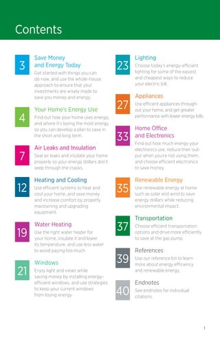 Contents
3

4
7
12

19
21

Save Money
and Energy Today
Get started with things you can
do now, and use the whole-house
approach to ensure that your
investments are wisely made to
save you money and energy.

Your Home’s Energy Use
Find out how your home uses energy,
and where it’s losing the most energy
so you can develop a plan to save in
the short and long term.

23
27
33

Lighting
Choose today’s energy-efficient
lighting for some of the easiest
and cheapest ways to reduce
your electric bill.

Appliances
Use efficient appliances throughout your home, and get greater
performance with lower energy bills.

Home Office
and Electronics

Seal air leaks and insulate your home
properly so your energy dollars don’t
seep through the cracks.

Find out how much energy your
electronics use, reduce their output when you’re not using them,
and choose efficient electronics
to save money.

Heating and Cooling

Renewable Energy

Air Leaks and Insulation

Use efficient systems to heat and
cool your home, and save money
and increase comfort by properly
maintaining and upgrading 	
equipment.

Water Heating
Use the right water heater for
your home, insulate it and lower
its temperature, and use less water
to avoid paying too much.

Windows
Enjoy light and views while
saving money by installing energyefficient windows, and use strategies
to keep your current windows
from losing energy.

35
37
39
40

Use renewable energy at home
such as solar and wind to save
energy dollars while reducing
environmental impact.

Transportation
Choose efficient transportation
options and drive more efficiently
to save at the gas pump.

References
Use our reference list to learn
more about energy efficiency
and renewable energy.

Endnotes
See endnotes for individual
citations.

1

 