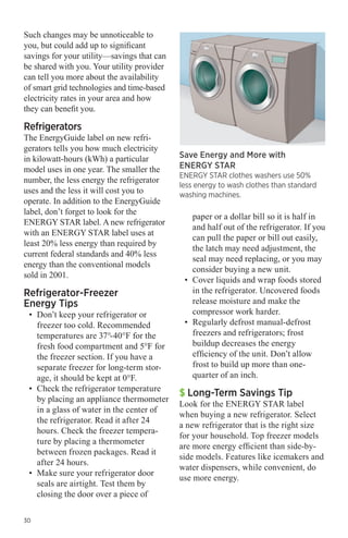 Such changes may be unnoticeable to
you, but could add up to significant
savings for your utility—savings that can
be shared with you. Your utility provider
can tell you more about the availability
of smart grid technologies and time-based
electricity rates in your area and how
they can benefit you.

Refrigerators

The EnergyGuide label on new refrigerators tells you how much electricity
in kilowatt-hours (kWh) a particular
model uses in one year. The smaller the
number, the less energy the refrigerator
uses and the less it will cost you to
operate. In addition to the EnergyGuide
label, don’t forget to look for the
ENERGY STAR label. A new refrigerator
with an ENERGY STAR label uses at
least 20% less energy than required by
current federal standards and 40% less
energy than the conventional models
sold in 2001.

Refrigerator-Freezer
Energy Tips

•	 Don’t keep your refrigerator or
freezer too cold. Recommended
temperatures are 37°-40°F for the
fresh food compartment and 5°F for
the freezer section. If you have a
separate freezer for long-term storage, it should be kept at 0°F.
•	 Check the refrigerator temperature
by placing an appliance thermometer
in a glass of water in the center of
the refrigerator. Read it after 24
hours. Check the freezer temperature by placing a thermometer
between frozen packages. Read it
after 24 hours.
•	 Make sure your refrigerator door
seals are airtight. Test them by
closing the door over a piece of

30

Save Energy and More with
ENERGY STAR

ENERGY STAR clothes washers use 50%
less energy to wash clothes than standard
washing machines.

paper or a dollar bill so it is half in
and half out of the refrigerator. If you
can pull the paper or bill out easily,
the latch may need adjustment, the
seal may need replacing, or you may
consider buying a new unit.
•	 Cover liquids and wrap foods stored
in the refrigerator. Uncovered foods
release moisture and make the
compressor work harder.
•	 Regularly defrost manual-defrost
freezers and refrigerators; frost
buildup decreases the energy
efficiency of the unit. Don’t allow
frost to build up more than onequarter of an inch.

$ Long-Term Savings Tip

Look for the ENERGY STAR label
when buying a new refrigerator. Select
a new refrigerator that is the right size
for your household. Top freezer models
are more energy efficient than side-byside models. Features like icemakers and
water dispensers, while convenient, do
use more energy.

 