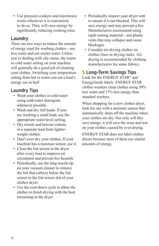 •	 Use pressure cookers and microwave
ovens whenever it is convenient
to do so. They will save energy by
significantly reducing cooking time.

Laundry

There are two ways to reduce the amount
of energy used for washing clothes—use
less water and use cooler water. Unless
you’re dealing with oily stains, the warm
or cold water setting on your machine
will generally do a good job of cleaning
your clothes. Switching your temperature
setting from hot to warm can cut a load’s
energy use in half.

Laundry Tips

•	 Wash your clothes in cold water
using cold-water detergents
whenever possible.
•	 Wash and dry full loads. If you
are washing a small load, use the
appropriate water-level setting.
•	 Dry towels and heavier cottons
in a separate load from lighterweight clothes.
•	 Don’t over-dry your clothes. If your
machine has a moisture sensor, use it.
•	 Clean the lint screen in the dryer
after every load to improve air
circulation and prevent fire hazards.
•	 Periodically, use the long nozzle tip
on your vacuum cleaner to remove
the lint that collects below the lint
screen in the lint screen slot of your
clothes dryer.
•	 Use the cool-down cycle to allow the
clothes to finish drying with the heat
remaining in the dryer.

32

•	 Periodically inspect your dryer vent
to ensure it is not blocked. This will
save energy and may prevent a fire.
Manufacturers recommend using
rigid venting material—not plastic
vents that may collapse and cause
blockages.
•	 Consider air-drying clothes on
clothes lines or drying racks. Air
drying is recommended by clothing
manufacturers for some fabrics.

$ Long-Term Savings Tips

Look for the ENERGY STAR® and
EnergyGuide labels. ENERGY STAR
clothes washers clean clothes using 50%
less water and 37% less energy than
standard washers.
When shopping for a new clothes dryer,
look for one with a moisture sensor that
automatically shuts off the machine when
your clothes are dry. Not only will this
save energy, it will save the wear and tear
on your clothes caused by over-drying.
ENERGY STAR does not label clothes
dryers because most of them use similar
amounts of energy.

 