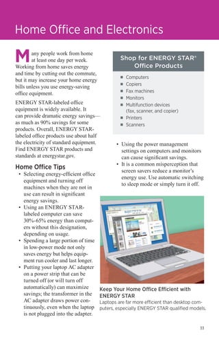 Home Office and Electronics
any people work from home
at least one day per week.
Working from home saves energy
and time by cutting out the commute,
but it may increase your home energy
bills unless you use energy-saving
office equipment.

Shop for ENERGY STAR®
Office Products
■■
■■
■■

ENERGY STAR-labeled office
equipment is widely available. It
can provide dramatic energy savings—
as much as 90% savings for some
products. Overall, ENERGY STARlabeled office products use about half
the electricity of standard equipment.
Find ENERGY STAR products and
standards at energystar.gov.

Home Office Tips

•	 Selecting energy-efficient office
equipment and turning off
machines when they are not in
use can result in significant
energy savings.
•	 Using an ENERGY STARlabeled computer can save
30%-65% energy than computers without this designation,
depending on usage.
•	 Spending a large portion of time
in low-power mode not only
saves energy but helps equipment run cooler and last longer.
•	 Putting your laptop AC adapter
on a power strip that can be
turned off (or will turn off
automatically) can maximize
savings; the transformer in the
AC adapter draws power continuously, even when the laptop
is not plugged into the adapter.

■■
■■

■■
■■

Computers
Copiers
Fax machines
Monitors
Multifunction devices
(fax, scanner, and copier)
Printers
Scanners

•	 Using the power management
settings on computers and monitors
can cause significant savings.
•	 It is a common misperception that
screen savers reduce a monitor’s
energy use. Use automatic switching
to sleep mode or simply turn it off.

Keep Your Home Office Efficient with
ENERGY STAR

Laptops are far more efficient than desktop computers, especially ENERGY STAR qualified models.

33

 
