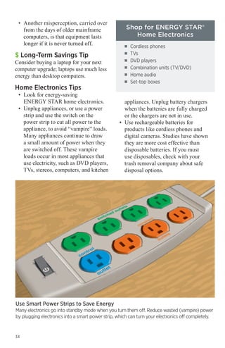 •	 Another misperception, carried over
from the days of older mainframe
computers, is that equipment lasts
longer if it is never turned off.

$ Long-Term Savings Tip

Consider buying a laptop for your next
computer upgrade; laptops use much less
energy than desktop computers.

Home Electronics Tips

•	 Look for energy-saving
ENERGY STAR home electronics.
•	 Unplug appliances, or use a power
strip and use the switch on the
power strip to cut all power to the
appliance, to avoid “vampire” loads.
Many appliances continue to draw
a small amount of power when they
are switched off. These vampire
loads occur in most appliances that
use electricity, such as DVD players,
TVs, stereos, computers, and kitchen

Use Smart Power Strips to Save Energy

Shop for ENERGY STAR®
Home Electronics
■■
■■
■■
■■
■■
■■

Cordless phones
TVs
DVD players
Combination units (TV/DVD)
Home audio
Set-top boxes

	 appliances. Unplug battery chargers 	
when the batteries are fully charged
or the chargers are not in use.
•	 Use rechargeable batteries for
products like cordless phones and
digital cameras. Studies have shown
they are more cost effective than
disposable batteries. If you must
use disposables, check with your
trash removal company about safe
disposal options.

Many electronics go into standby mode when you turn them off. Reduce wasted (vampire) power
by plugging electronics into a smart power strip, which can turn your electronics off completely.

34

 