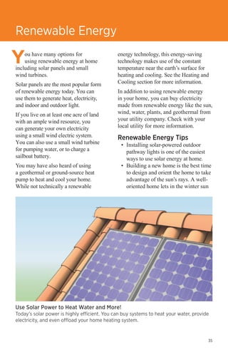 Renewable Energy
ou have many options for
using renewable energy at home
including solar panels and small
wind turbines.
Solar panels are the most popular form
of renewable energy today. You can
use them to generate heat, electricity,
and indoor and outdoor light.
If you live on at least one acre of land
with an ample wind resource, you
can generate your own electricity
using a small wind electric system.
You can also use a small wind turbine
for pumping water, or to charge a
sailboat battery.
You may have also heard of using
a geothermal or ground-source heat
pump to heat and cool your home.
While not technically a renewable

energy technology, this energy-saving
technology makes use of the constant
temperature near the earth’s surface for
heating and cooling. See the Heating and
Cooling section for more information.
In addition to using renewable energy
in your home, you can buy electricity
made from renewable energy like the sun,
wind, water, plants, and geothermal from
your utility company. Check with your
local utility for more information.

Renewable Energy Tips

•	 Installing solar-powered outdoor
pathway lights is one of the easiest
ways to use solar energy at home.
•	 Building a new home is the best time
to design and orient the home to take
advantage of the sun’s rays. A welloriented home lets in the winter sun

Use Solar Power to Heat Water and More!

Today’s solar power is highly efficient. You can buy systems to heat your water, provide
electricity, and even offload your home heating system.

35

 