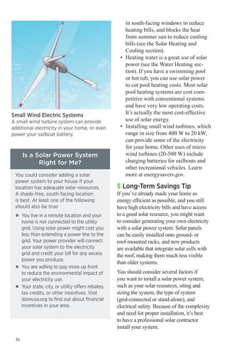 Small Wind Electric Systems

A small wind turbine system can provide
additional electricity in your home, or even
power your sailboat battery.

Is a Solar Power System
Right for Me?
You could consider adding a solar
power system to your house if your
location has adequate solar resources.
A shade-free, south-facing location
is best. At least one of the following
should also be true:
■■

■■

■■

36

You live in a remote location and your
home is not connected to the utility
grid. Using solar power might cost you
less than extending a power line to the
grid. Your power provider will connect
your solar system to the electricity
grid and credit your bill for any excess
power you produce.
You are willing to pay more up front
to reduce the environmental impact of
your electricity use.
Your state, city, or utility offers rebates,
tax credits, or other incentives. Visit
dsireusa.org to find out about financial
incentives in your area.

in south-facing windows to reduce
heating bills, and blocks the heat
from summer sun to reduce cooling
bills (see the Solar Heating and
Cooling section).
•	 Heating water is a great use of solar
power (see the Water Heating section). If you have a swimming pool
or hot tub, you can use solar power
to cut pool heating costs. Most solar
pool heating systems are cost competitive with conventional systems
and have very low operating costs.
It’s actually the most cost-effective
use of solar energy.
•	 Installing small wind turbines, which
range in size from 400 W to 20 kW,
can provide some of the electricity 	
for your home. Other uses of micro
wind turbines (20-500 W) include
charging batteries for sailboats and
other recreational vehicles. Learn
more at energysavers.gov.

$ Long-Term Savings Tip

If you’ve already made your home as
energy efficient as possible, and you still
have high electricity bills and have access
to a good solar resource, you might want
to consider generating your own electricity
with a solar power system. Solar panels
can be easily installed onto ground- or
roof-mounted racks, and new products
are available that integrate solar cells with
the roof, making them much less visible
than older systems.
You should consider several factors if
you want to install a solar power system,
such as your solar resources, siting and
sizing the system, the type of system
(grid-connected or stand-alone), and
electrical safety. Because of the complexity
and need for proper installation, it’s best
to have a professional solar contractor
install your system.

 